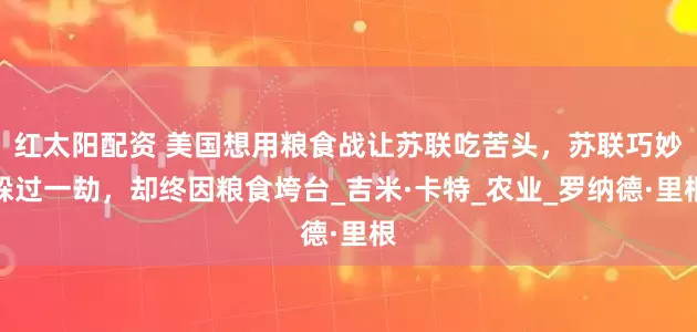 红太阳配资 美国想用粮食战让苏联吃苦头，苏联巧妙躲过一劫，却终因粮食垮台_吉米·卡特_农业_罗纳德·里根
