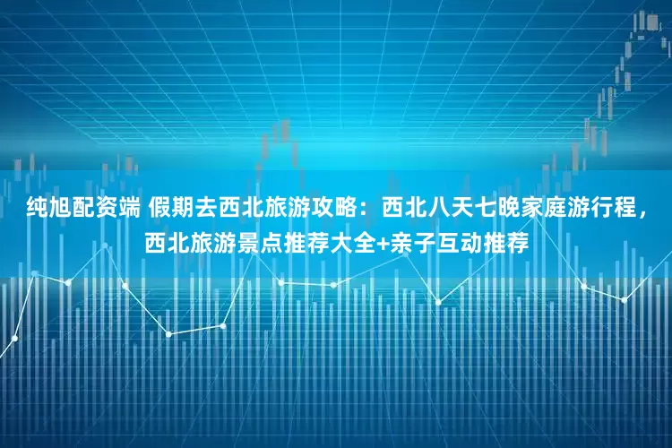 纯旭配资端 假期去西北旅游攻略：西北八天七晚家庭游行程，西北旅游景点推荐大全+亲子互动推荐